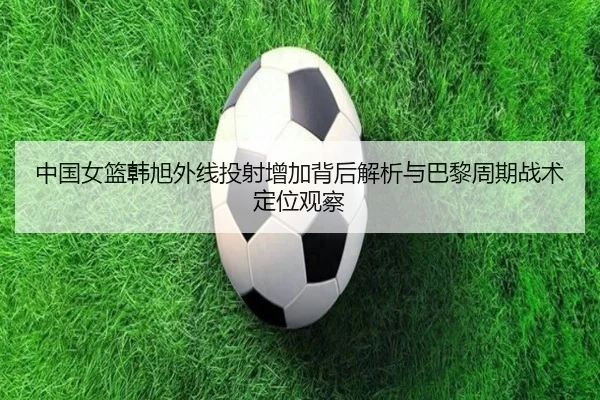 中国女篮韩旭外线投射增加背后解析与巴黎周期战术定位观察