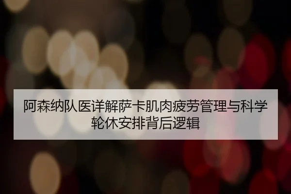 阿森纳队医详解萨卡肌肉疲劳管理与科学轮休安排背后逻辑